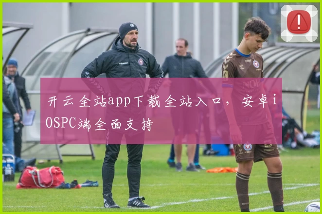 开云全站app下载全站入口，安卓iOSPC端全面支持