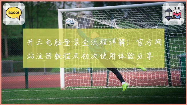 开云电脑登录全流程详解：官方网站注册教程及初次使用体验分享