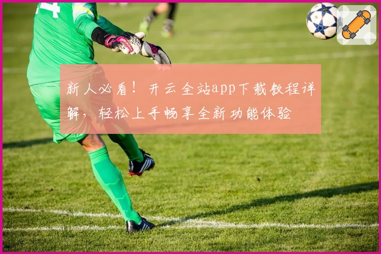 新人必看！开云全站app下载教程详解，轻松上手畅享全新功能体验