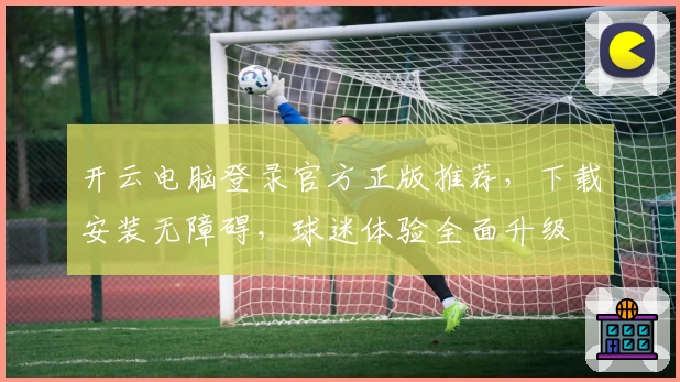 开云电脑登录官方正版推荐，下载安装无障碍，球迷体验全面升级