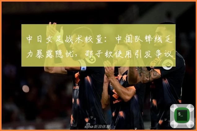 中日女足战术较量：中国队锋线乏力暴露隐忧，邵子钦使用引发争议