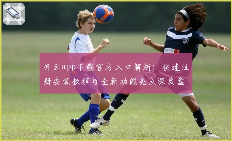 开云app下载官方入口解析：快速注册安装教程与全新功能亮点深度盘点