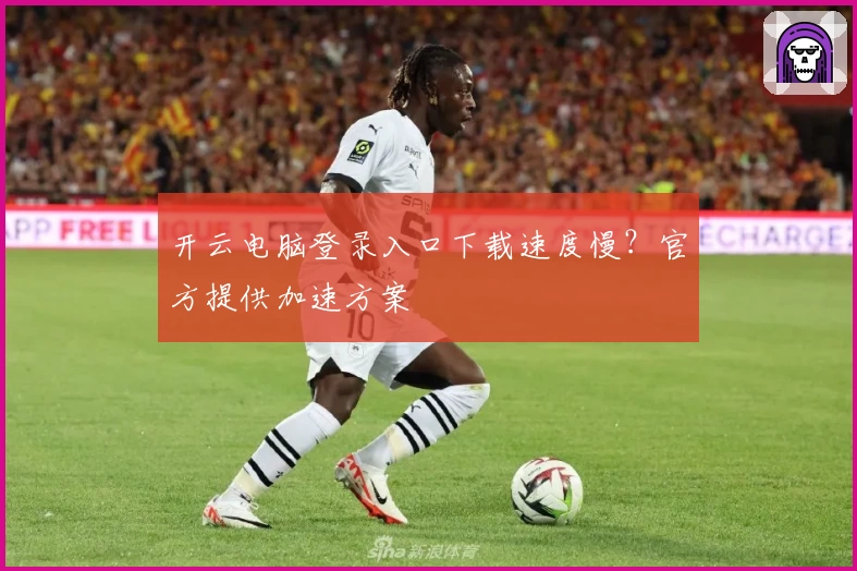 开云电脑登录入口下载速度慢？官方提供加速方案
