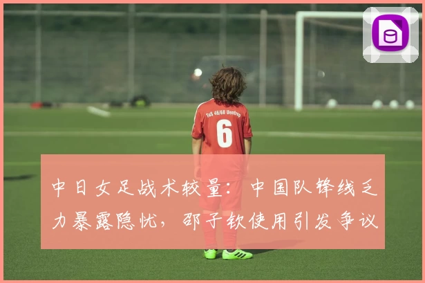 中日女足战术较量:中国队锋线乏力暴露隐忧,邵子钦使用引发争议