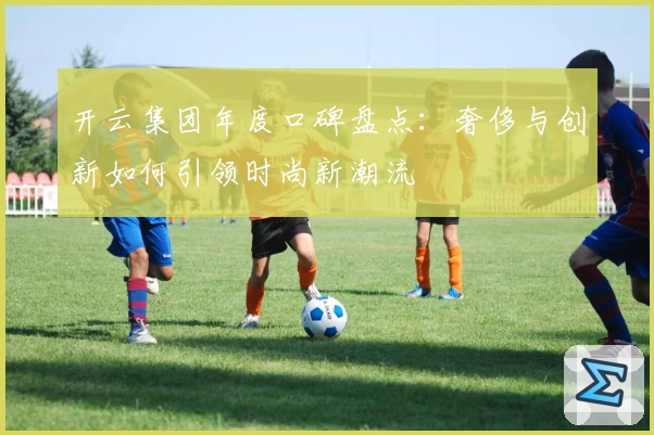 开云集团年度口碑盘点:奢侈与创新如何引领时尚新潮流