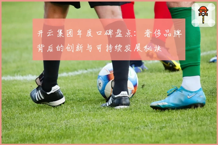 开云集团年度口碑盘点:奢侈品牌背后的创新与可持续发展秘诀