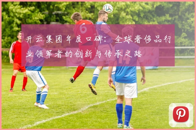 开云集团年度口碑：全球奢侈品行业领军者的创新与传承之路