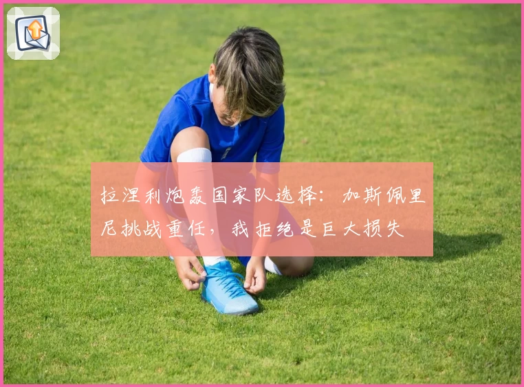 拉涅利炮轰国家队选择：加斯佩里尼挑战重任，我拒绝是巨大损失