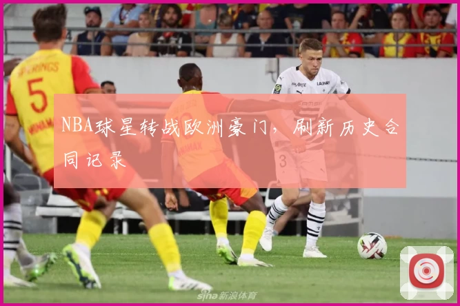 NBA球星转战欧洲豪门,刷新历史合同记录